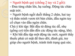 + Người bệnh quỳ (chống 2 tay và 2 gối):
- Đưa từng chân lên, hạ xuống. Động tác chào
mặt trời .
+ Người bệnh ngồi duỗi thẳng 2 chân, hai tay
và thân mình vươn tới bàn chân, đầu ngón tay
cố chạn vào đầu ngón chân.
Chú ý khi tập: Bắt đầu từ động tác dễ, nhẹ
(gồng cơ) tiến dần đến các động tác nặng, khó.
+ Khi bắt đầu tập một động tác mới, người thầy
thuốc phải có mặt để theo dõi, đánh giá, trợ
giúp cho người bệnh, tránh tình trạng quá sức.
 