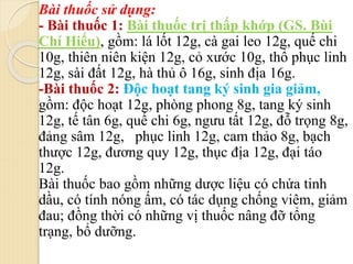 Bài thuốc sử dụng:
- Bài thuốc 1: Bài thuốc trị thấp khớp (GS. Bùi
Chí Hiếu), gồm: lá lốt 12g, cà gai leo 12g, quế chi
10g, thiên niên kiện 12g, cỏ xước 10g, thổ phục linh
12g, sài đất 12g, hà thủ ô 16g, sinh địa 16g.
-Bài thuốc 2: Độc hoạt tang ký sinh gia giảm,
gồm: độc hoạt 12g, phòng phong 8g, tang ký sinh
12g, tế tân 6g, quế chi 6g, ngưu tất 12g, đỗ trọng 8g,
đảng sâm 12g, phục linh 12g, cam thảo 8g, bạch
thược 12g, đương quy 12g, thục địa 12g, đại táo
12g.
Bài thuốc bao gồm những dược liệu có chứa tinh
dầu, có tính nóng ấm, có tác dụng chống viêm, giảm
đau; đồng thời có những vị thuốc nâng đỡ tổng
trạng, bổ dưỡng.
 