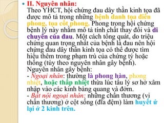  II. Nguyên nhân:
Theo YHCT, hội chứng đau dây thần kinh tọa đã
được mô tả trong những bệnh danh tọa điến
phong, tọa cốt phong. Phong trong hội chứng
bệnh lý này nhằm mô tả tính chất thay đổi và di
chuyển của đau. Một cách tổng quát, do triệu
chứng quan trọng nhất của bệnh là đau nên hội
chứng đau dây thần kinh tọa có thể được tìm
hiểu thêm trong phạm trù của chứng tý hoặc
thống (tùy theo nguyên nhân gây bệnh).
Nguyên nhân gây bệnh:
- Ngoại nhân: thường là phong hàn, phong
nhiệt, hoặc thấp nhiệt thừa lúc tấu lý sơ hở xâm
nhập vào các kinh bàng quang và đởm.
- Bất nội ngoại nhân: những chấn thương (vi
chấn thương) ở cột sống (đĩa đệm) làm huyết ứ
lại ở 2 kinh trên.
 