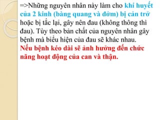 =>Những nguyên nhân này làm cho khí huyết
của 2 kinh (bàng quang và đởm) bị cản trở
hoặc bị tắc lại, gây nên đau (không thông thì
đau). Tùy theo bản chất của nguyên nhân gây
bệnh mà biểu hiện của đau sẽ khác nhau.
Nếu bệnh kéo dài sẽ ảnh hưởng đến chức
năng hoạt động của can và thận.
 