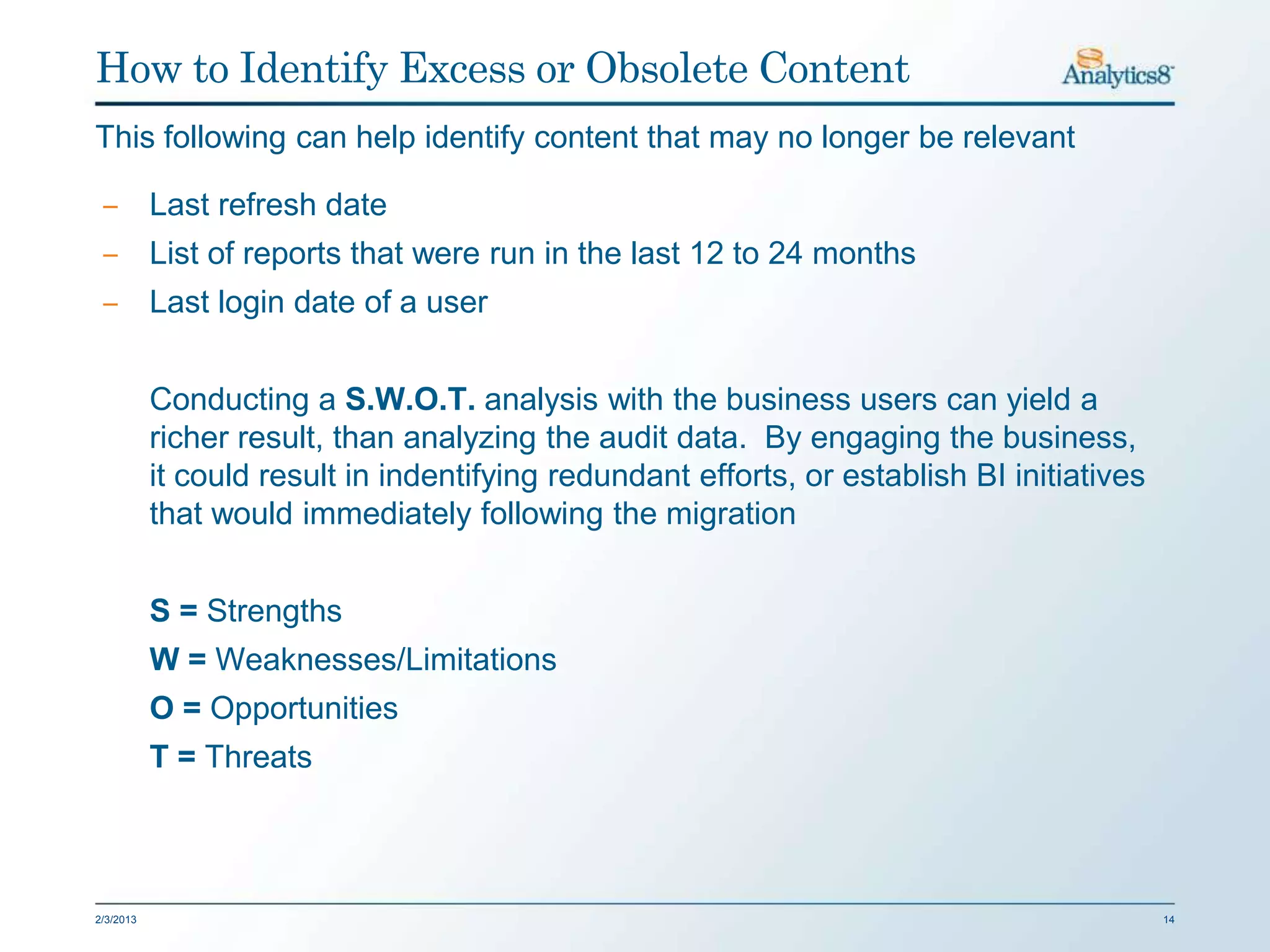 How to Identify Excess or Obsolete Content
This following can help identify content that may no longer be relevant

 ‒ Last refresh date
 ‒ List of reports that were run in the last 12 to 24 months
 ‒ Last login date of a user


           Conducting a S.W.O.T. analysis with the business users can yield a
           richer result, than analyzing the audit data. By engaging the business,
           it could result in indentifying redundant efforts, or establish BI initiatives
           that would immediately following the migration


           S = Strengths
           W = Weaknesses/Limitations
           O = Opportunities
           T = Threats



2/3/2013                                                                                    14
 