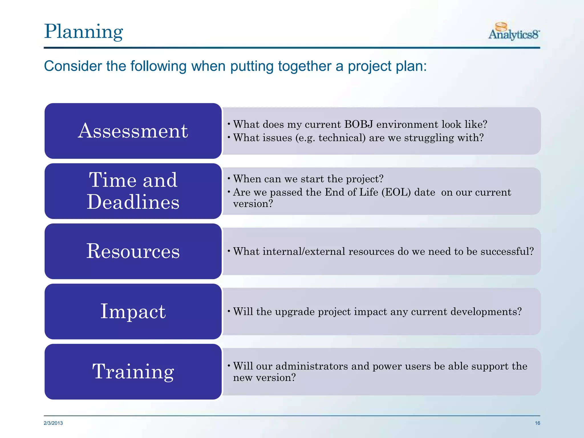 Planning
Consider the following when putting together a project plan:


                            •What does my current BOBJ environment look like?
           Assessment       •What issues (e.g. technical) are we struggling with?



           Time and         •When can we start the project?
                            •Are we passed the End of Life (EOL) date on our current
           Deadlines         version?



           Resources        •What internal/external resources do we need to be successful?




             Impact         •Will the upgrade project impact any current developments?




            Training        •Will our administrators and power users be able support the
                             new version?



2/3/2013                                                                                     16
 