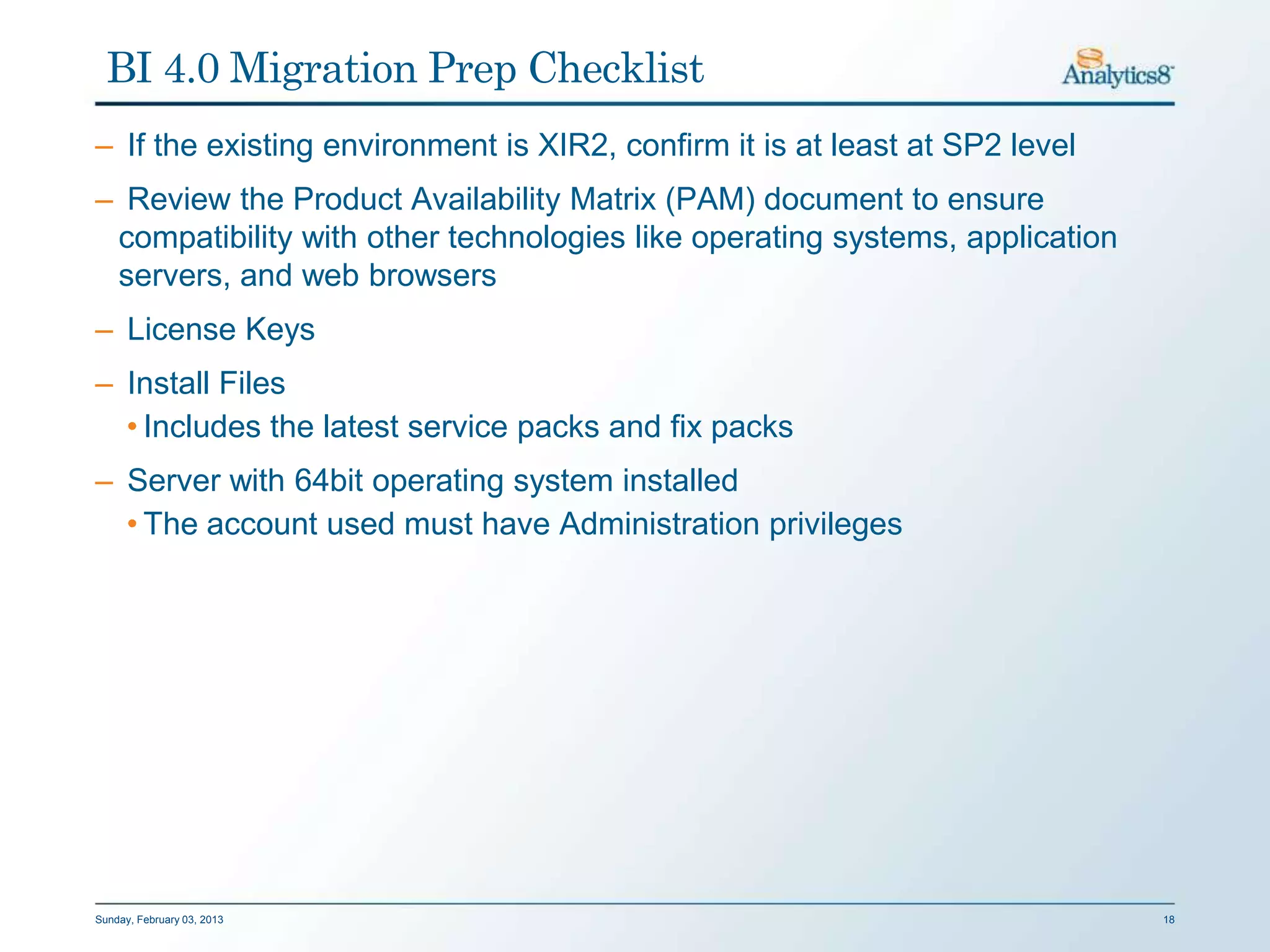 BI 4.0 Migration Prep Checklist
– If the existing environment is XIR2, confirm it is at least at SP2 level
– Review the Product Availability Matrix (PAM) document to ensure
 compatibility with other technologies like operating systems, application
 servers, and web browsers
– License Keys
– Install Files
  • Includes the latest service packs and fix packs
– Server with 64bit operating system installed
  • The account used must have Administration privileges




Sunday, February 03, 2013                                                    18
 
