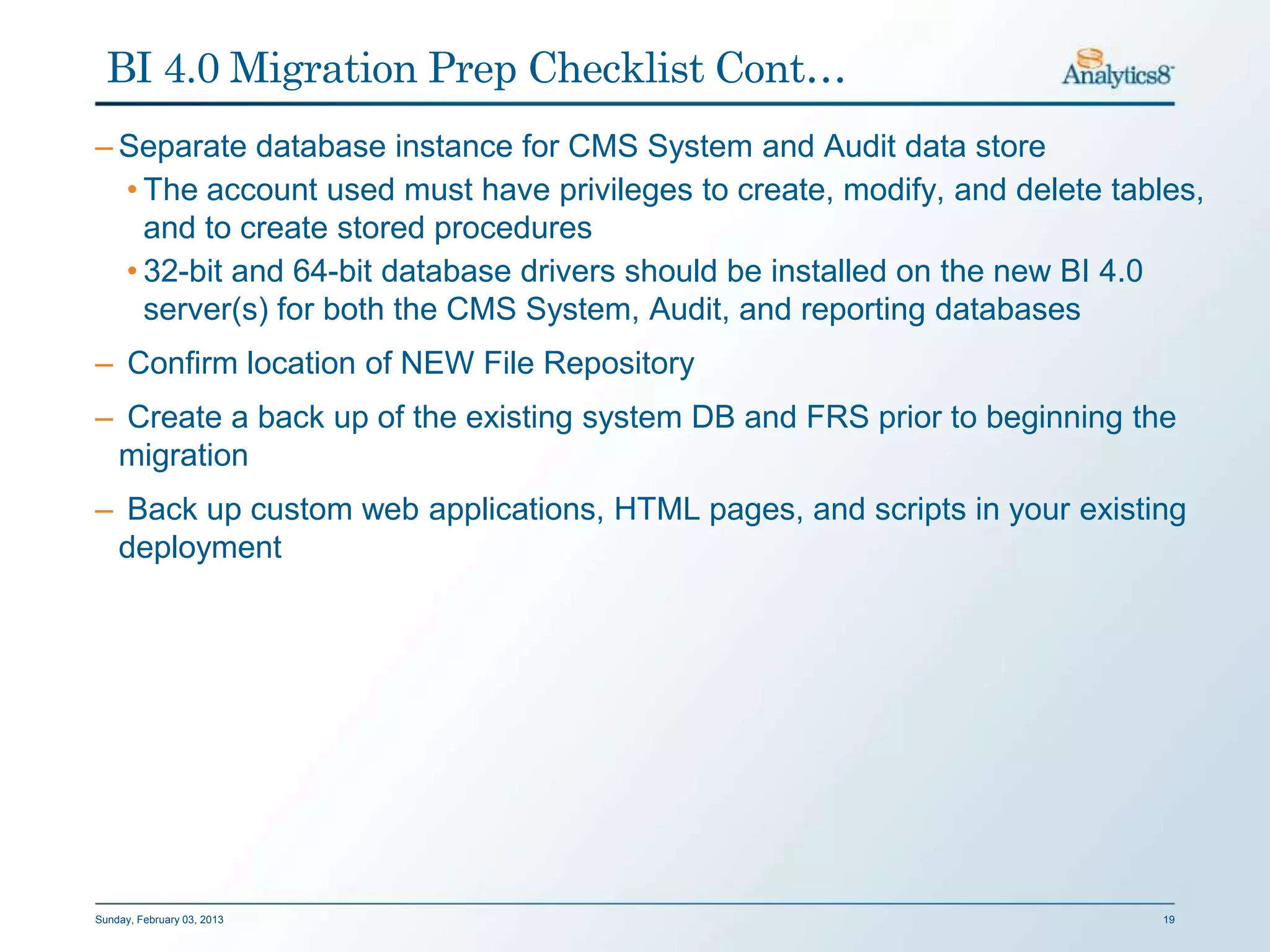 BI 4.0 Migration Prep Checklist Cont…
– Separate database instance for CMS System and Audit data store
  • The account used must have privileges to create, modify, and delete tables,
    and to create stored procedures
  • 32-bit and 64-bit database drivers should be installed on the new BI 4.0
    server(s) for both the CMS System, Audit, and reporting databases
– Confirm location of NEW File Repository
– Create a back up of the existing system DB and FRS prior to beginning the
 migration
– Back up custom web applications, HTML pages, and scripts in your existing
 deployment




Sunday, February 03, 2013                                                   19
 