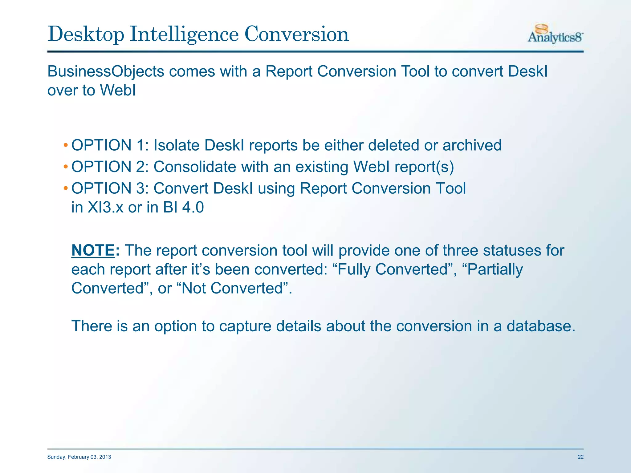 Desktop Intelligence Conversion
BusinessObjects comes with a Report Conversion Tool to convert DeskI
over to WebI


      • OPTION 1: Isolate DeskI reports be either deleted or archived
      • OPTION 2: Consolidate with an existing WebI report(s)
      • OPTION 3: Convert DeskI using Report Conversion Tool
        in XI3.x or in BI 4.0

         NOTE: The report conversion tool will provide one of three statuses for
         each report after it’s been converted: “Fully Converted”, “Partially
         Converted”, or “Not Converted”.

         There is an option to capture details about the conversion in a database.




Sunday, February 03, 2013                                                            22
 