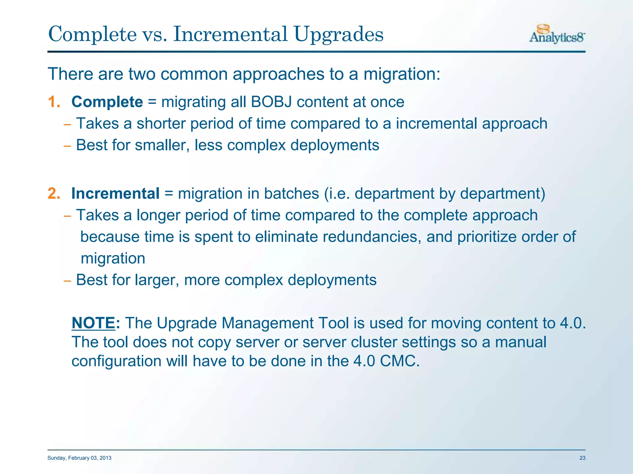 Complete vs. Incremental Upgrades
There are two common approaches to a migration:
1. Complete = migrating all BOBJ content at once
  ‒ Takes a shorter period of time compared to a incremental approach
  ‒ Best for smaller, less complex deployments


2. Incremental = migration in batches (i.e. department by department)
  ‒ Takes a longer period of time compared to the complete approach
    because time is spent to eliminate redundancies, and prioritize order of
     migration
  ‒ Best for larger, more complex deployments

         NOTE: The Upgrade Management Tool is used for moving content to 4.0.
         The tool does not copy server or server cluster settings so a manual
         configuration will have to be done in the 4.0 CMC.




Sunday, February 03, 2013                                                      23
 