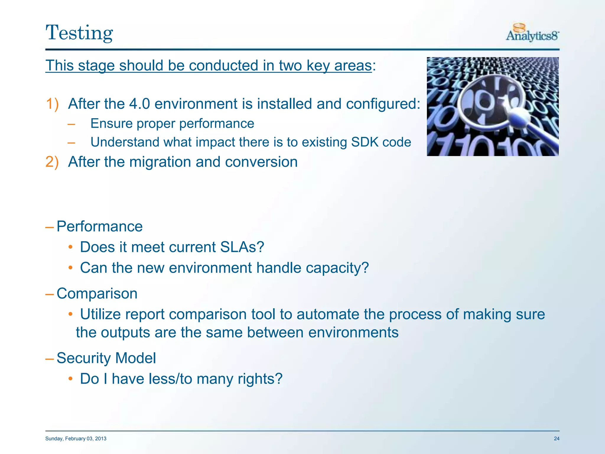 Testing
This stage should be conducted in two key areas:

1) After the 4.0 environment is installed and configured:
         –        Ensure proper performance
         –        Understand what impact there is to existing SDK code
2) After the migration and conversion



– Performance
   • Does it meet current SLAs?
   • Can the new environment handle capacity?
– Comparison
   • Utilize report comparison tool to automate the process of making sure
    the outputs are the same between environments
– Security Model
   • Do I have less/to many rights?


Sunday, February 03, 2013                                                    24
 