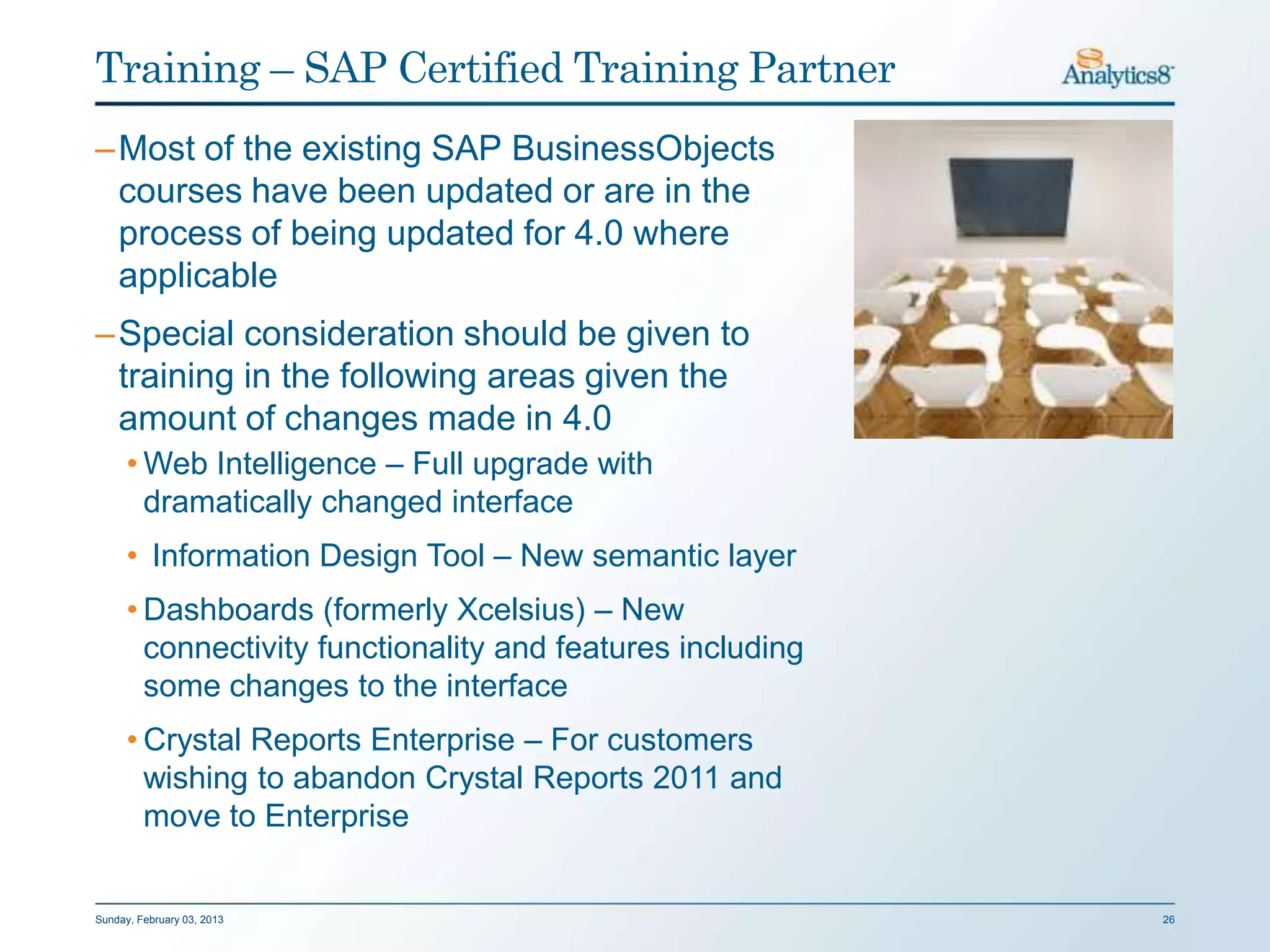 Training – SAP Certified Training Partner
– Most of the existing SAP BusinessObjects
  courses have been updated or are in the
  process of being updated for 4.0 where
  applicable
– Special consideration should be given to
  training in the following areas given the
  amount of changes made in 4.0
      • Web Intelligence – Full upgrade with
        dramatically changed interface
      • Information Design Tool – New semantic layer
      • Dashboards (formerly Xcelsius) – New
        connectivity functionality and features including
        some changes to the interface
      • Crystal Reports Enterprise – For customers
        wishing to abandon Crystal Reports 2011 and
        move to Enterprise


Sunday, February 03, 2013                                   26
 