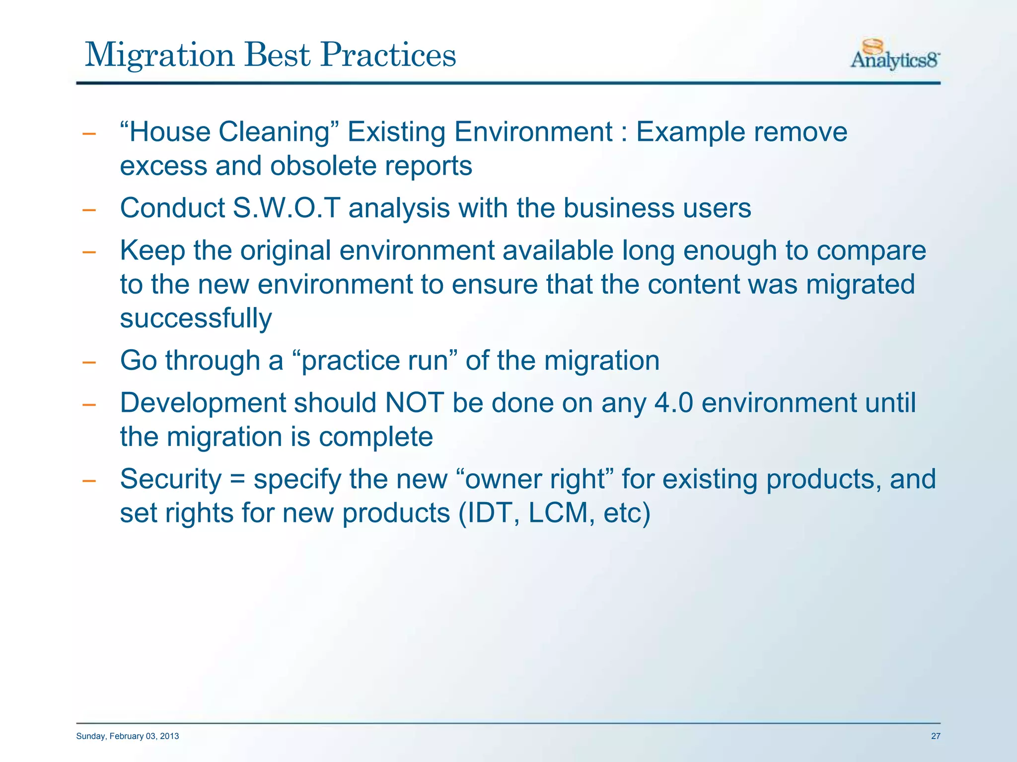 Migration Best Practices

 ‒ “House Cleaning” Existing Environment : Example remove
   excess and obsolete reports
 ‒ Conduct S.W.O.T analysis with the business users
 ‒ Keep the original environment available long enough to compare
   to the new environment to ensure that the content was migrated
   successfully
 ‒ Go through a “practice run” of the migration
 ‒ Development should NOT be done on any 4.0 environment until
   the migration is complete
 ‒ Security = specify the new “owner right” for existing products, and
   set rights for new products (IDT, LCM, etc)




Sunday, February 03, 2013                                            27
 