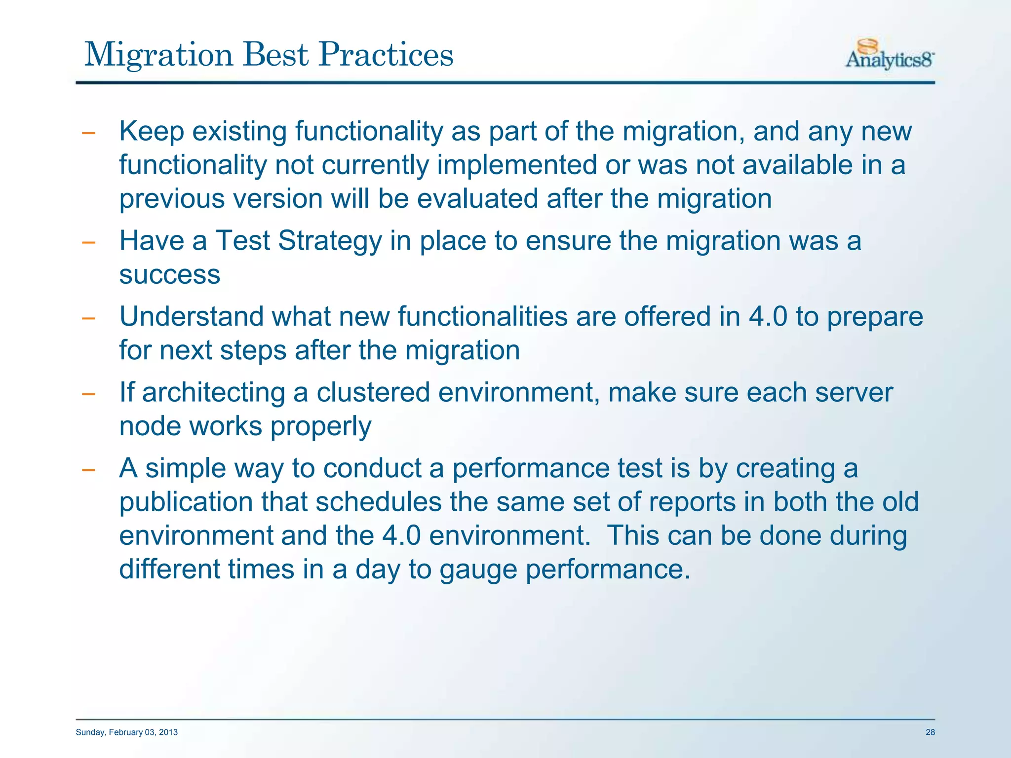 Migration Best Practices

 ‒ Keep existing functionality as part of the migration, and any new
   functionality not currently implemented or was not available in a
   previous version will be evaluated after the migration
 ‒ Have a Test Strategy in place to ensure the migration was a
   success
 ‒ Understand what new functionalities are offered in 4.0 to prepare
   for next steps after the migration
 ‒ If architecting a clustered environment, make sure each server
   node works properly
 ‒ A simple way to conduct a performance test is by creating a
   publication that schedules the same set of reports in both the old
   environment and the 4.0 environment. This can be done during
   different times in a day to gauge performance.




Sunday, February 03, 2013                                               28
 