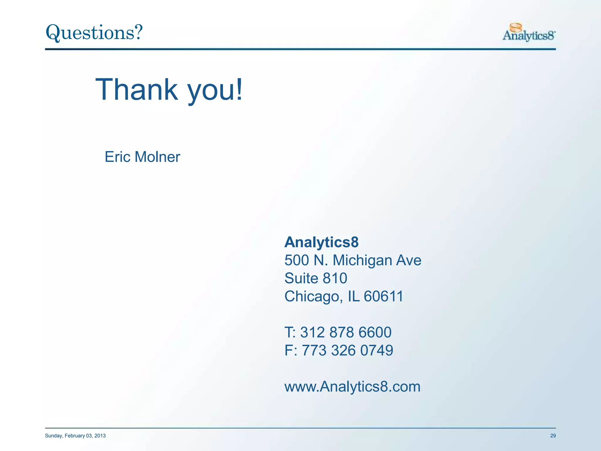 Questions?


                    Thank you!

                        Eric Molner




                                      Analytics8
                                      500 N. Michigan Ave
                                      Suite 810
                                      Chicago, IL 60611

                                      T: 312 878 6600
                                      F: 773 326 0749

                                      www.Analytics8.com


Sunday, February 03, 2013                                   29
 
