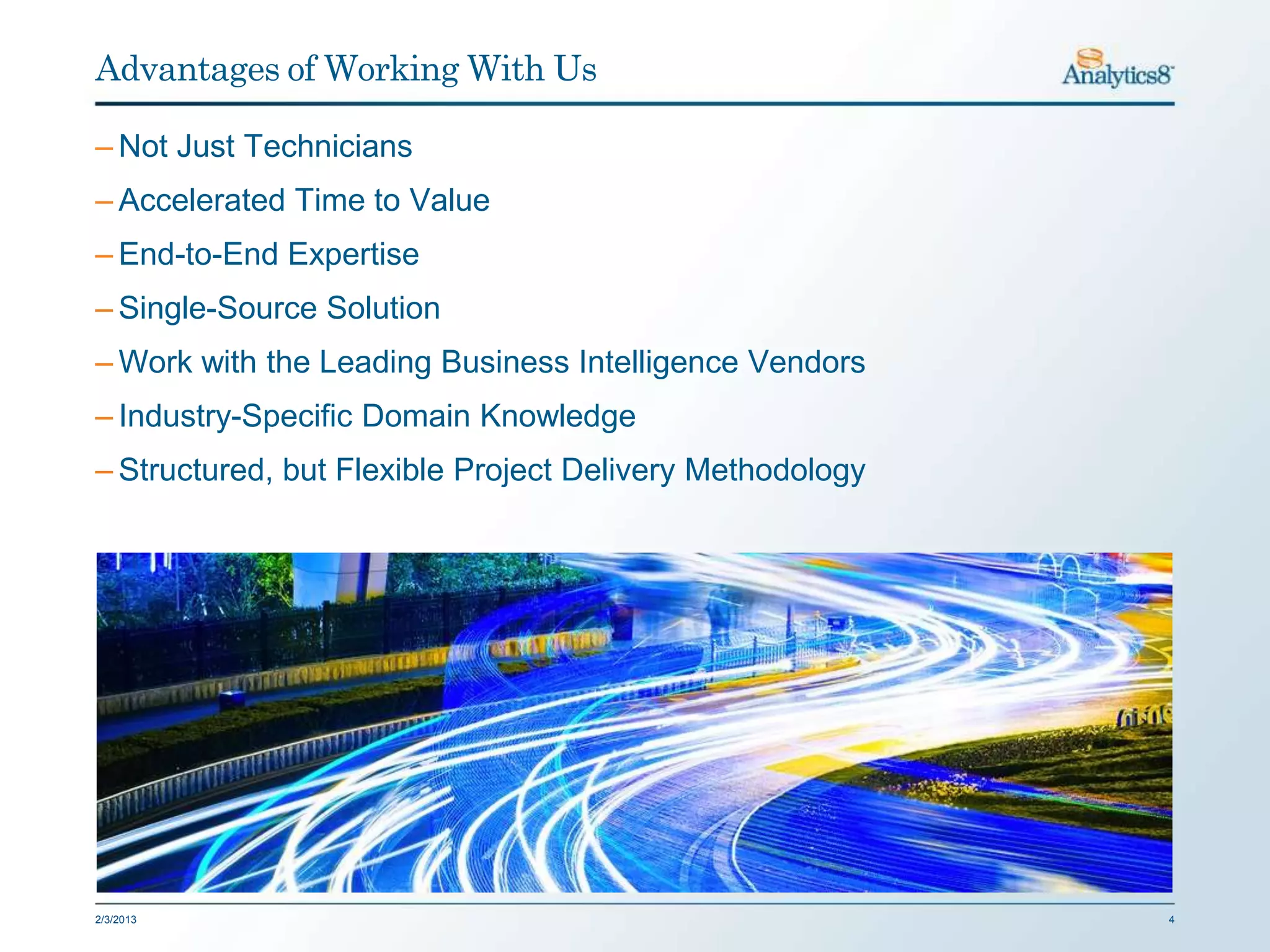 Advantages of Working With Us

– Not Just Technicians
– Accelerated Time to Value
– End-to-End Expertise
– Single-Source Solution
– Work with the Leading Business Intelligence Vendors
– Industry-Specific Domain Knowledge
– Structured, but Flexible Project Delivery Methodology




2/3/2013                                                  4
 