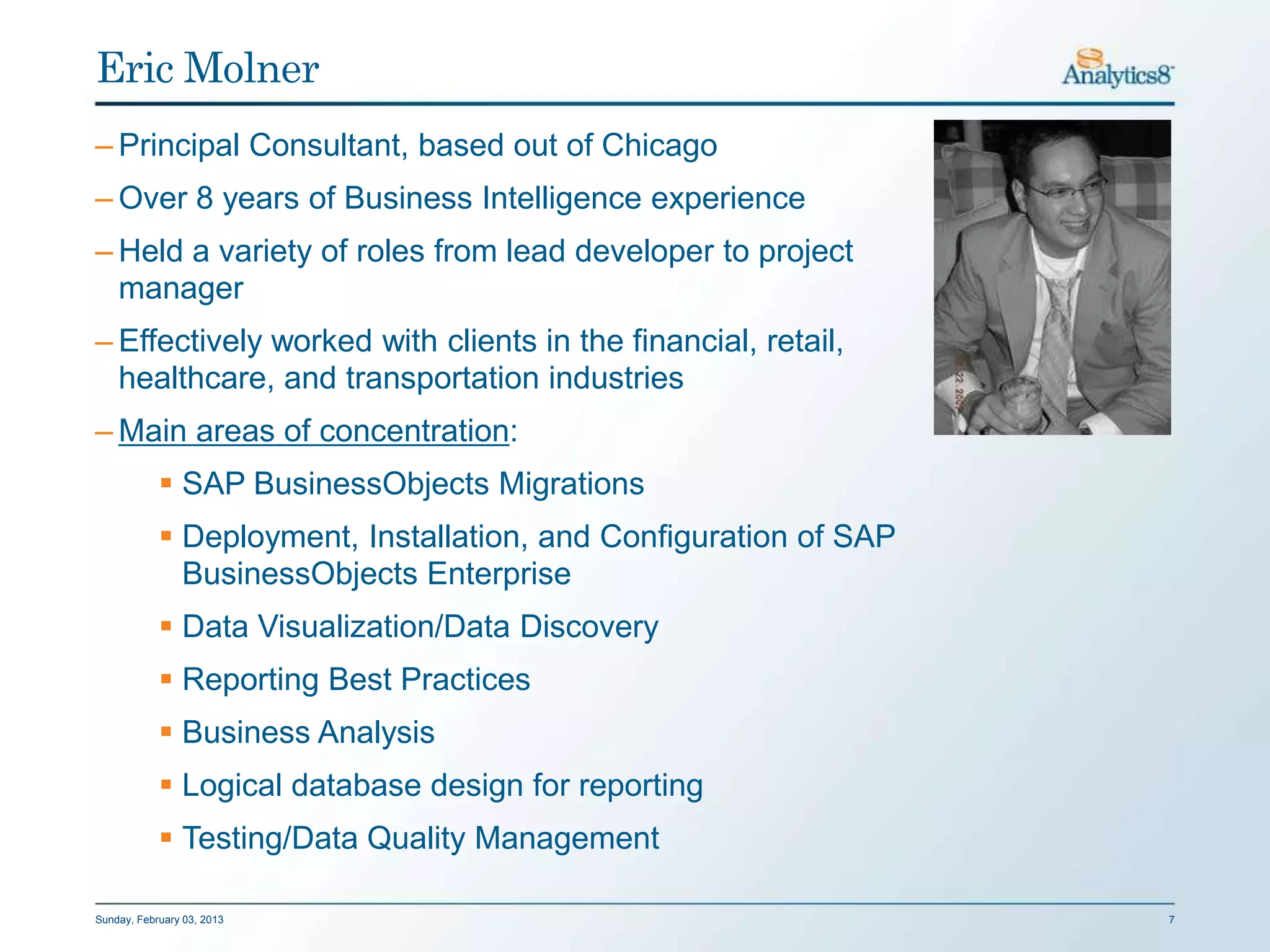 Eric Molner
– Principal Consultant, based out of Chicago
– Over 8 years of Business Intelligence experience
– Held a variety of roles from lead developer to project
  manager
– Effectively worked with clients in the financial, retail,
  healthcare, and transportation industries
– Main areas of concentration:
             SAP BusinessObjects Migrations
             Deployment, Installation, and Configuration of SAP
              BusinessObjects Enterprise
             Data Visualization/Data Discovery
             Reporting Best Practices
             Business Analysis
             Logical database design for reporting
             Testing/Data Quality Management

Sunday, February 03, 2013                                          7
 
