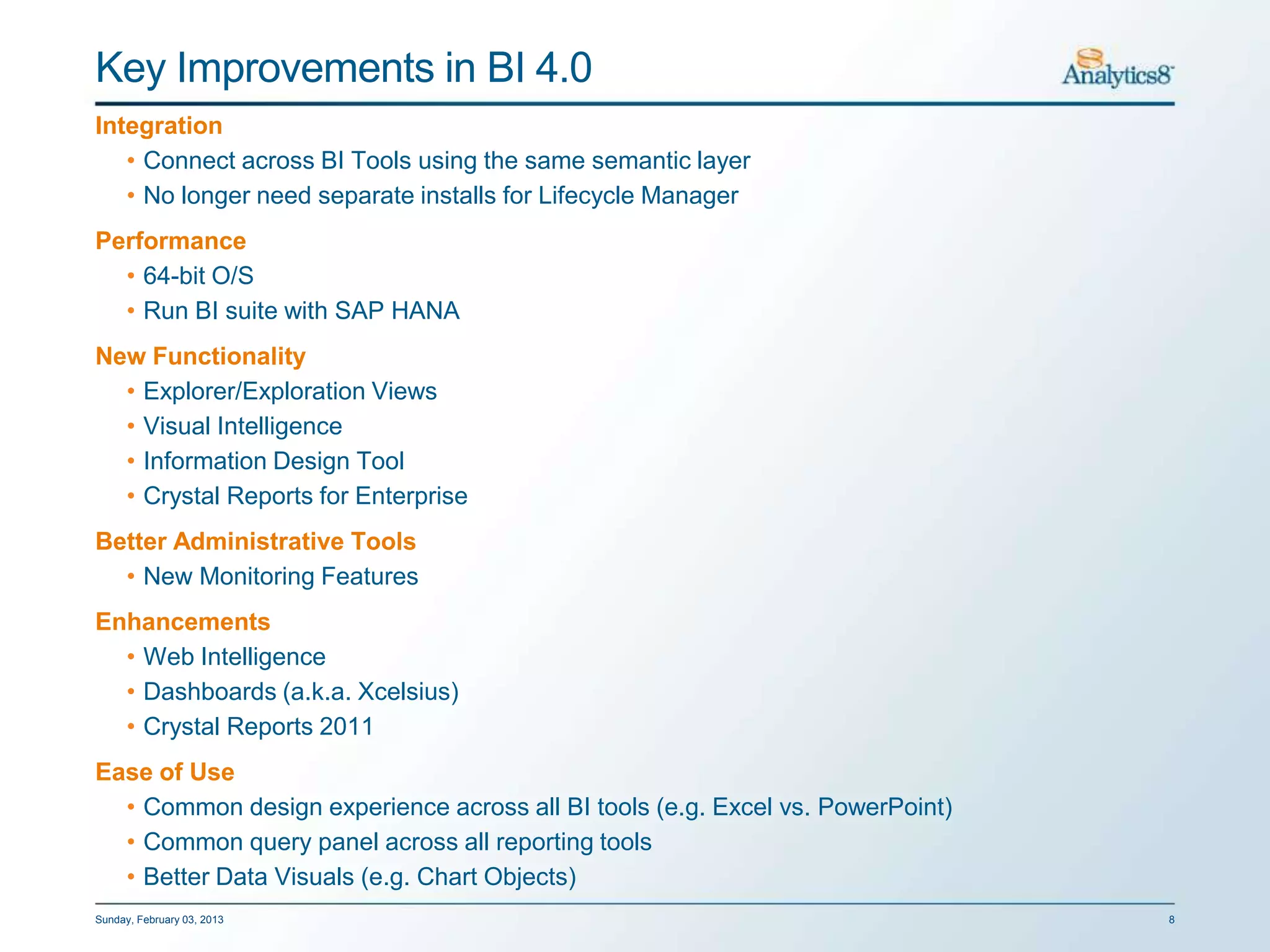 Key Improvements in BI 4.0
Integration
   • Connect across BI Tools using the same semantic layer
   • No longer need separate installs for Lifecycle Manager
Performance
  • 64-bit O/S
  • Run BI suite with SAP HANA
New Functionality
  • Explorer/Exploration Views
  • Visual Intelligence
  • Information Design Tool
  • Crystal Reports for Enterprise
Better Administrative Tools
  • New Monitoring Features
Enhancements
  • Web Intelligence
  • Dashboards (a.k.a. Xcelsius)
  • Crystal Reports 2011
Ease of Use
  • Common design experience across all BI tools (e.g. Excel vs. PowerPoint)
  • Common query panel across all reporting tools
  • Better Data Visuals (e.g. Chart Objects)
Sunday, February 03, 2013                                                      8
 