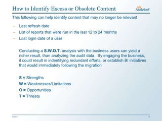How to Identify Excess or Obsolete Content
This following can help identify content that may no longer be relevant

 ‒ Last refresh date
 ‒ List of reports that were run in the last 12 to 24 months
 ‒ Last login date of a user


           Conducting a S.W.O.T. analysis with the business users can yield a
           richer result, than analyzing the audit data. By engaging the business,
           it could result in indentifying redundant efforts, or establish BI initiatives
           that would immediately following the migration


           S = Strengths
           W = Weaknesses/Limitations
           O = Opportunities
           T = Threats



2/3/2013                                                                                    14
 