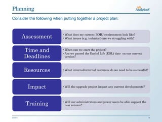 Planning
Consider the following when putting together a project plan:


                            •What does my current BOBJ environment look like?
           Assessment       •What issues (e.g. technical) are we struggling with?



           Time and         •When can we start the project?
                            •Are we passed the End of Life (EOL) date on our current
           Deadlines         version?



           Resources        •What internal/external resources do we need to be successful?




             Impact         •Will the upgrade project impact any current developments?




            Training        •Will our administrators and power users be able support the
                             new version?



2/3/2013                                                                                     16
 
