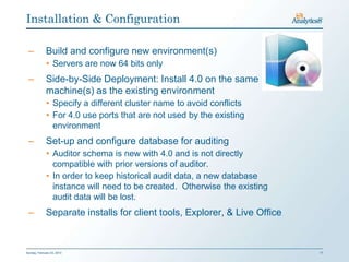 Installation & Configuration

 –           Build and configure new environment(s)
              • Servers are now 64 bits only
 –           Side-by-Side Deployment: Install 4.0 on the same
             machine(s) as the existing environment
              • Specify a different cluster name to avoid conflicts
              • For 4.0 use ports that are not used by the existing
                environment
 –           Set-up and configure database for auditing
              • Auditor schema is new with 4.0 and is not directly
                compatible with prior versions of auditor.
              • In order to keep historical audit data, a new database
                instance will need to be created. Otherwise the existing
                audit data will be lost.
 –           Separate installs for client tools, Explorer, & Live Office


Sunday, February 03, 2013                                                  17
 