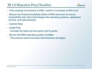 BI 4.0 Migration Prep Checklist
– If the existing environment is XIR2, confirm it is at least at SP2 level
– Review the Product Availability Matrix (PAM) document to ensure
 compatibility with other technologies like operating systems, application
 servers, and web browsers
– License Keys
– Install Files
  • Includes the latest service packs and fix packs
– Server with 64bit operating system installed
  • The account used must have Administration privileges




Sunday, February 03, 2013                                                    18
 