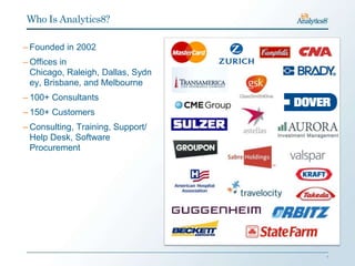 Who Is Analytics8?

– Founded in 2002
– Offices in
  Chicago, Raleigh, Dallas, Sydn
  ey, Brisbane, and Melbourne
– 100+ Consultants
– 150+ Customers
– Consulting, Training, Support/
  Help Desk, Software
  Procurement




                                   1
 