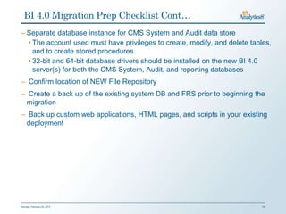 BI 4.0 Migration Prep Checklist Cont…
– Separate database instance for CMS System and Audit data store
  • The account used must have privileges to create, modify, and delete tables,
    and to create stored procedures
  • 32-bit and 64-bit database drivers should be installed on the new BI 4.0
    server(s) for both the CMS System, Audit, and reporting databases
– Confirm location of NEW File Repository
– Create a back up of the existing system DB and FRS prior to beginning the
 migration
– Back up custom web applications, HTML pages, and scripts in your existing
 deployment




Sunday, February 03, 2013                                                   19
 
