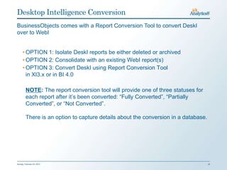 Desktop Intelligence Conversion
BusinessObjects comes with a Report Conversion Tool to convert DeskI
over to WebI


      • OPTION 1: Isolate DeskI reports be either deleted or archived
      • OPTION 2: Consolidate with an existing WebI report(s)
      • OPTION 3: Convert DeskI using Report Conversion Tool
        in XI3.x or in BI 4.0

         NOTE: The report conversion tool will provide one of three statuses for
         each report after it’s been converted: “Fully Converted”, “Partially
         Converted”, or “Not Converted”.

         There is an option to capture details about the conversion in a database.




Sunday, February 03, 2013                                                            22
 