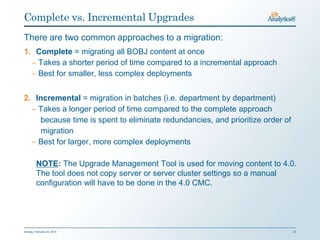 Complete vs. Incremental Upgrades
There are two common approaches to a migration:
1. Complete = migrating all BOBJ content at once
  ‒ Takes a shorter period of time compared to a incremental approach
  ‒ Best for smaller, less complex deployments


2. Incremental = migration in batches (i.e. department by department)
  ‒ Takes a longer period of time compared to the complete approach
    because time is spent to eliminate redundancies, and prioritize order of
     migration
  ‒ Best for larger, more complex deployments

         NOTE: The Upgrade Management Tool is used for moving content to 4.0.
         The tool does not copy server or server cluster settings so a manual
         configuration will have to be done in the 4.0 CMC.




Sunday, February 03, 2013                                                      23
 
