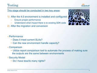 Testing
This stage should be conducted in two key areas:

1) After the 4.0 environment is installed and configured:
         –        Ensure proper performance
         –        Understand what impact there is to existing SDK code
2) After the migration and conversion



– Performance
   • Does it meet current SLAs?
   • Can the new environment handle capacity?
– Comparison
   • Utilize report comparison tool to automate the process of making sure
    the outputs are the same between environments
– Security Model
   • Do I have less/to many rights?


Sunday, February 03, 2013                                                    24
 