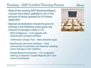 Training – SAP Certified Training Partner
– Most of the existing SAP BusinessObjects
  courses have been updated or are in the
  process of being updated for 4.0 where
  applicable
– Special consideration should be given to
  training in the following areas given the
  amount of changes made in 4.0
      • Web Intelligence – Full upgrade with
        dramatically changed interface
      • Information Design Tool – New semantic layer
      • Dashboards (formerly Xcelsius) – New
        connectivity functionality and features including
        some changes to the interface
      • Crystal Reports Enterprise – For customers
        wishing to abandon Crystal Reports 2011 and
        move to Enterprise


Sunday, February 03, 2013                                   26
 