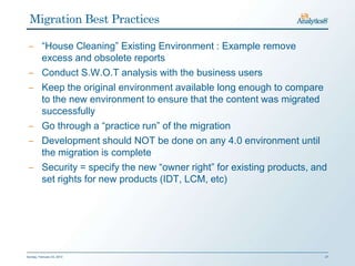 Migration Best Practices

 ‒ “House Cleaning” Existing Environment : Example remove
   excess and obsolete reports
 ‒ Conduct S.W.O.T analysis with the business users
 ‒ Keep the original environment available long enough to compare
   to the new environment to ensure that the content was migrated
   successfully
 ‒ Go through a “practice run” of the migration
 ‒ Development should NOT be done on any 4.0 environment until
   the migration is complete
 ‒ Security = specify the new “owner right” for existing products, and
   set rights for new products (IDT, LCM, etc)




Sunday, February 03, 2013                                            27
 