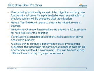 Migration Best Practices

 ‒ Keep existing functionality as part of the migration, and any new
   functionality not currently implemented or was not available in a
   previous version will be evaluated after the migration
 ‒ Have a Test Strategy in place to ensure the migration was a
   success
 ‒ Understand what new functionalities are offered in 4.0 to prepare
   for next steps after the migration
 ‒ If architecting a clustered environment, make sure each server
   node works properly
 ‒ A simple way to conduct a performance test is by creating a
   publication that schedules the same set of reports in both the old
   environment and the 4.0 environment. This can be done during
   different times in a day to gauge performance.




Sunday, February 03, 2013                                               28
 