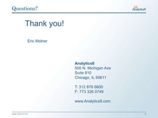 Questions?


                    Thank you!

                        Eric Molner




                                      Analytics8
                                      500 N. Michigan Ave
                                      Suite 810
                                      Chicago, IL 60611

                                      T: 312 878 6600
                                      F: 773 326 0749

                                      www.Analytics8.com


Sunday, February 03, 2013                                   29
 