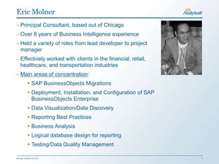 Eric Molner
– Principal Consultant, based out of Chicago
– Over 8 years of Business Intelligence experience
– Held a variety of roles from lead developer to project
  manager
– Effectively worked with clients in the financial, retail,
  healthcare, and transportation industries
– Main areas of concentration:
             SAP BusinessObjects Migrations
             Deployment, Installation, and Configuration of SAP
              BusinessObjects Enterprise
             Data Visualization/Data Discovery
             Reporting Best Practices
             Business Analysis
             Logical database design for reporting
             Testing/Data Quality Management

Sunday, February 03, 2013                                          7
 