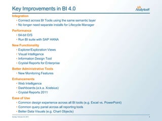 Key Improvements in BI 4.0
Integration
   • Connect across BI Tools using the same semantic layer
   • No longer need separate installs for Lifecycle Manager
Performance
  • 64-bit O/S
  • Run BI suite with SAP HANA
New Functionality
  • Explorer/Exploration Views
  • Visual Intelligence
  • Information Design Tool
  • Crystal Reports for Enterprise
Better Administrative Tools
  • New Monitoring Features
Enhancements
  • Web Intelligence
  • Dashboards (a.k.a. Xcelsius)
  • Crystal Reports 2011
Ease of Use
  • Common design experience across all BI tools (e.g. Excel vs. PowerPoint)
  • Common query panel across all reporting tools
  • Better Data Visuals (e.g. Chart Objects)
Sunday, February 03, 2013                                                      8
 