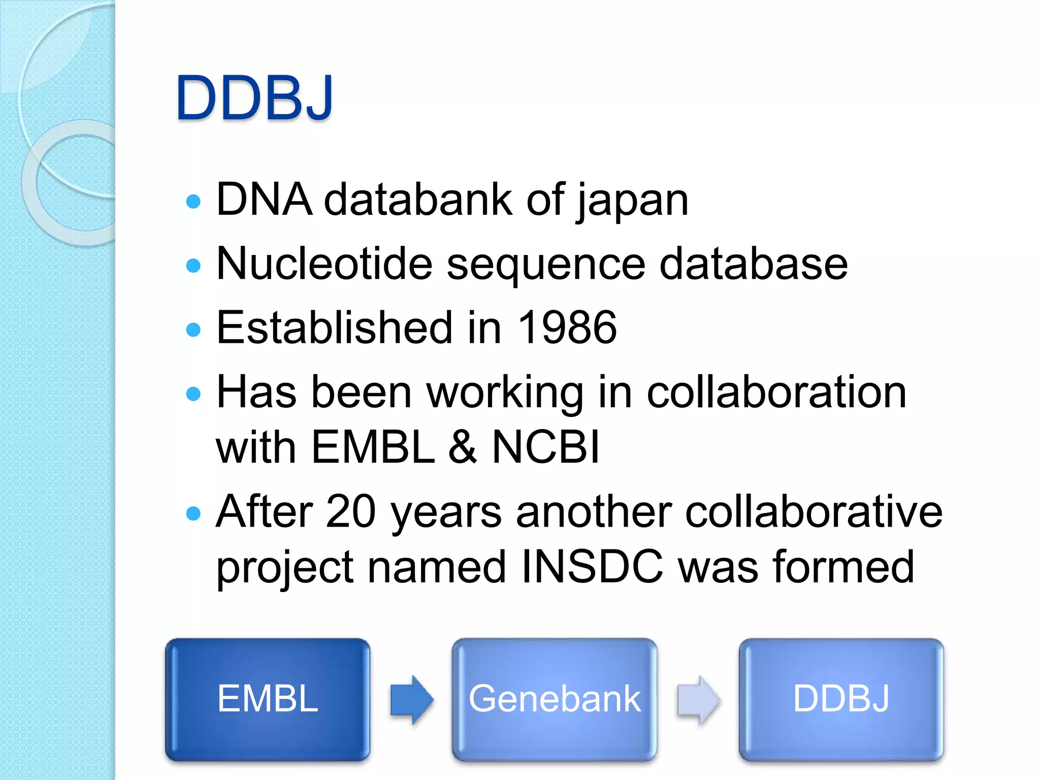 DDBJ
 DNA databank of japan
 Nucleotide sequence database
 Established in 1986
 Has been working in collaboration
with EMBL & NCBI
 After 20 years another collaborative
project named INSDC was formed
EMBL Genebank DDBJ
 