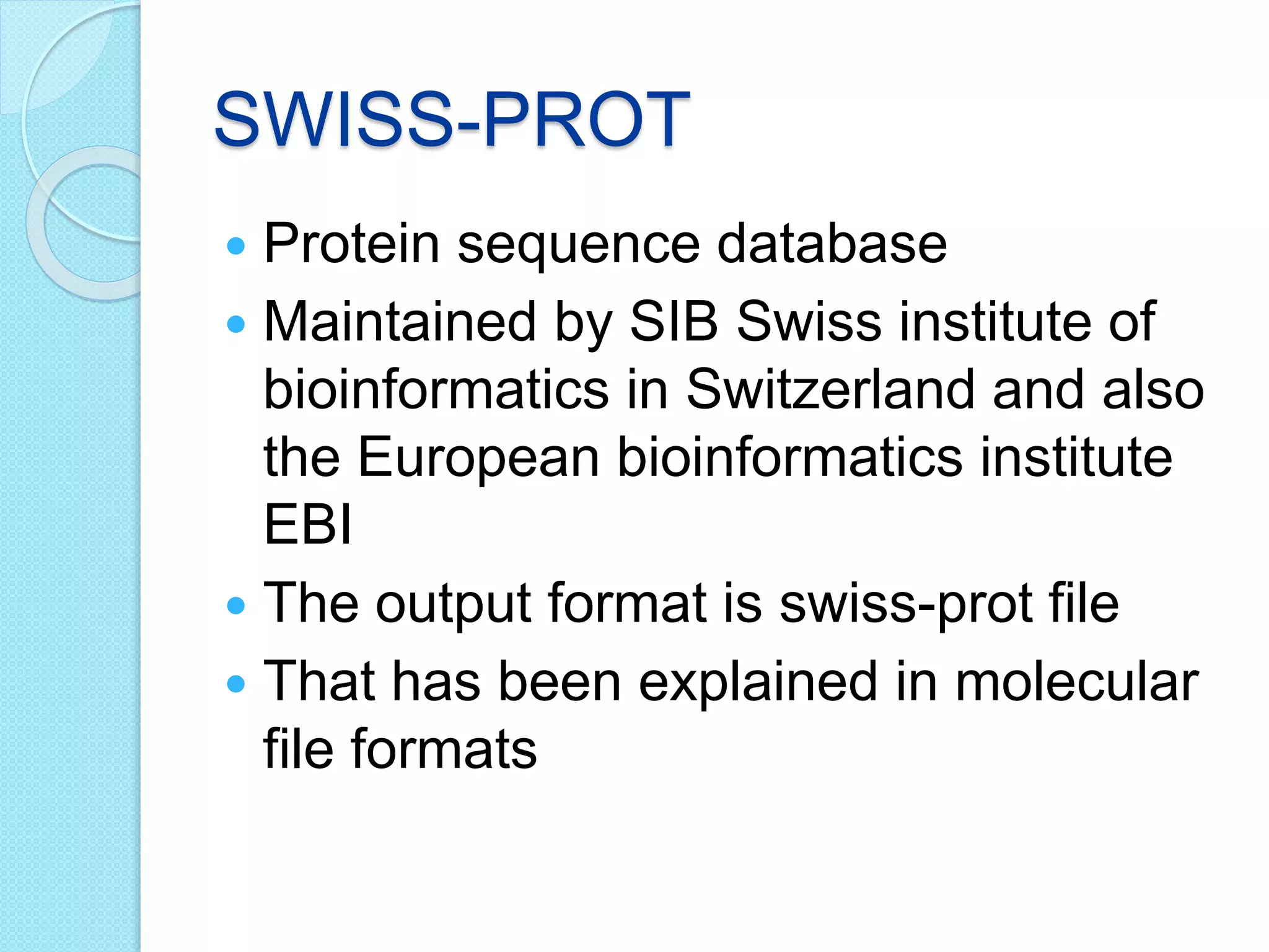 SWISS-PROT
 Protein sequence database
 Maintained by SIB Swiss institute of
bioinformatics in Switzerland and also
the European bioinformatics institute
EBI
 The output format is swiss-prot file
 That has been explained in molecular
file formats
 