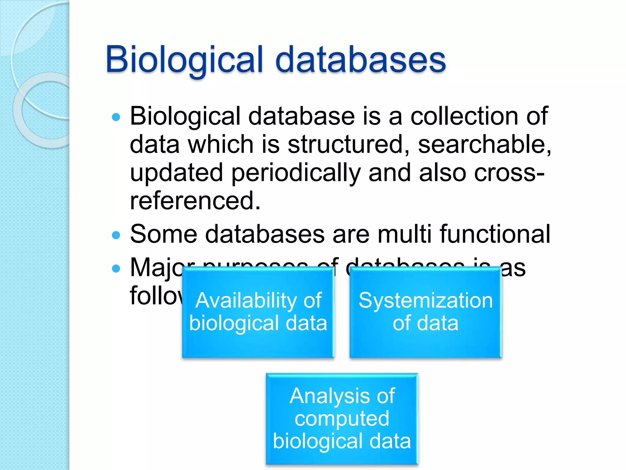 Biological databases
 Biological database is a collection of
data which is structured, searchable,
updated periodically and also cross-
referenced.
 Some databases are multi functional
 Major purposes of databases is as
follows:Availability of
biological data
Systemization
of data
Analysis of
computed
biological data
 