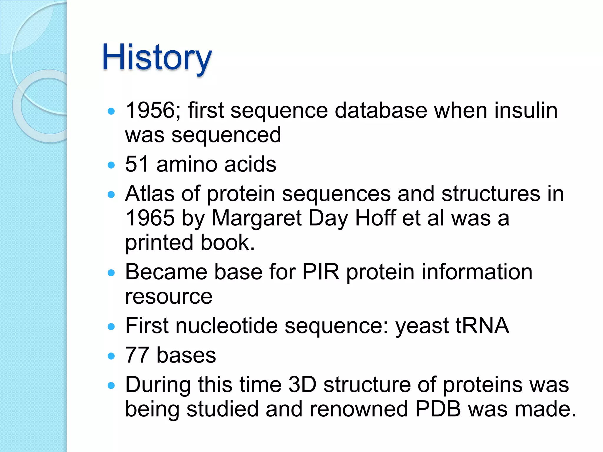 History
 1956; first sequence database when insulin
was sequenced
 51 amino acids
 Atlas of protein sequences and structures in
1965 by Margaret Day Hoff et al was a
printed book.
 Became base for PIR protein information
resource
 First nucleotide sequence: yeast tRNA
 77 bases
 During this time 3D structure of proteins was
being studied and renowned PDB was made.
 