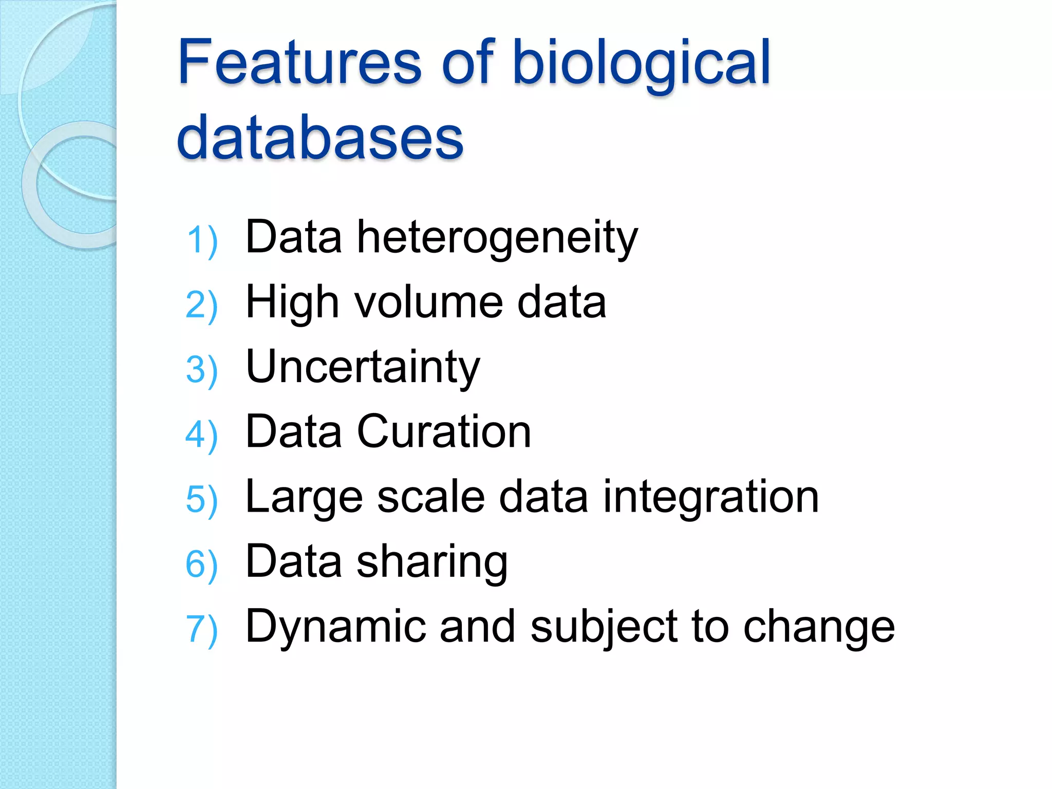 Features of biological
databases
1) Data heterogeneity
2) High volume data
3) Uncertainty
4) Data Curation
5) Large scale data integration
6) Data sharing
7) Dynamic and subject to change
 