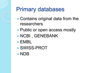 Primary databases
 Contains original data from the
researchers
 Public or open access mostly
 NCBI , GENEBANK
 EMBL
 SWISS-PROT
 NDB
 
