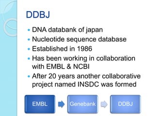 DDBJ
 DNA databank of japan
 Nucleotide sequence database
 Established in 1986
 Has been working in collaboration
with EMBL & NCBI
 After 20 years another collaborative
project named INSDC was formed
EMBL Genebank DDBJ
 