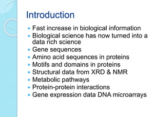 Introduction
 Fast increase in biological information
 Biological science has now turned into a
data rich science
 Gene sequences
 Amino acid sequences in proteins
 Motifs and domains in proteins
 Structural data from XRD & NMR
 Metabolic pathways
 Protein-protein interactions
 Gene expression data DNA microarrays
 