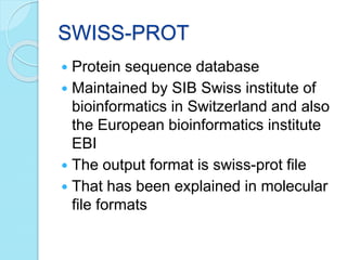 SWISS-PROT
 Protein sequence database
 Maintained by SIB Swiss institute of
bioinformatics in Switzerland and also
the European bioinformatics institute
EBI
 The output format is swiss-prot file
 That has been explained in molecular
file formats
 