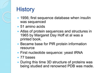 History
 1956; first sequence database when insulin
was sequenced
 51 amino acids
 Atlas of protein sequences and structures in
1965 by Margaret Day Hoff et al was a
printed book.
 Became base for PIR protein information
resource
 First nucleotide sequence: yeast tRNA
 77 bases
 During this time 3D structure of proteins was
being studied and renowned PDB was made.
 
