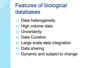 Features of biological
databases
1) Data heterogeneity
2) High volume data
3) Uncertainty
4) Data Curation
5) Large scale data integration
6) Data sharing
7) Dynamic and subject to change
 