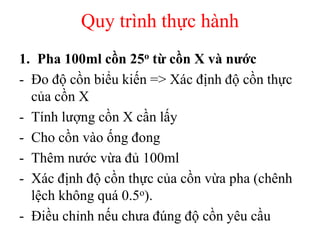 Quy trình thực hành
1. Pha 100ml cồn 25o từ cồn X và nước
- Đo độ cồn biểu kiến => Xác định độ cồn thực
của cồn X
- Tính lượng cồn X cần lấy
- Cho cồn vào ống đong
- Thêm nước vừa đủ 100ml
- Xác định độ cồn thực của cồn vừa pha (chênh
lệch không quá 0.5o).
- Điều chỉnh nếu chưa đúng độ cồn yêu cầu
 