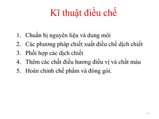Kĩ thuật điều chế
15
1. Chuẩn bị nguyên liệu và dung môi
2. Các phương pháp chiết xuất điều chế dịch chiết
3. Phối hợp các dịch chiết
4. Thêm các chất điều hương điều vị và chất màu
5. Hoàn chỉnh chế phẩm và đóng gói.
 