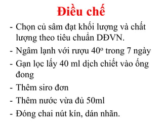 Điều chế
- Chọn củ sâm đạt khối lượng và chất
lượng theo tiêu chuẩn DĐVN.
- Ngâm lạnh với rượu 40o trong 7 ngày
- Gạn lọc lấy 40 ml dịch chiết vào ống
đong
- Thêm siro đơn
- Thêm nước vừa đủ 50ml
- Đóng chai nút kín, dán nhãn.
 