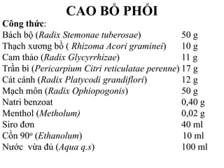 CAO BỔ PHỔI
Công thức:
Bách bộ (Radix Stemonae tuberosae) 50 g
Thạch xương bồ ( Rhizoma Acori graminei) 10 g
Cam thảo (Radix Glycyrrhizae) 11 g
Trần bì (Pericarpium Citri reticulatae perenne) 17 g
Cát cánh (Radix Platycodi grandiflori) 12 g
Mạch môn (Radix Ophiopogonis) 50 g
Natri benzoat 0,40 g
Menthol (Metholum) 0,02 g
Siro đơn 40 ml
Cồn 90o (Ethanolum) 10 ml
Nước vừa đủ (Aqua q.s) 100 ml
td bạc hà .............................. vđ
 