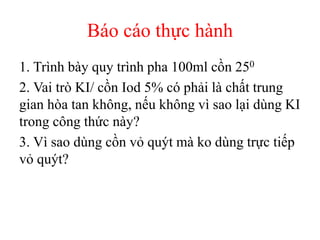Báo cáo thực hành
1. Trình bày quy trình pha 100ml cồn 250
2. Vai trò KI/ cồn Iod 5% có phải là chất trung
gian hòa tan không, nếu không vì sao lại dùng KI
trong công thức này?
3. Vì sao dùng cồn vỏ quýt mà ko dùng trực tiếp
vỏ quýt?
 