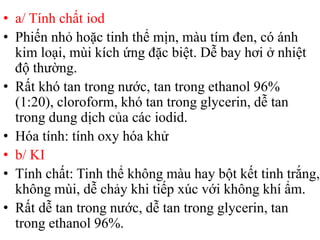 • a/ Tính chất iod
• Phiến nhỏ hoặc tinh thể mịn, màu tím đen, có ánh
kim loại, mùi kích ứng đặc biệt. Dễ bay hơi ở nhiệt
độ thường.
• Rất khó tan trong nước, tan trong ethanol 96%
(1:20), cloroform, khó tan trong glycerin, dễ tan
trong dung dịch của các iodid.
• Hóa tính: tính oxy hóa khử
• b/ KI
• Tính chất: Tinh thể không màu hay bột kết tinh trắng,
không mùi, dễ chảy khi tiếp xúc với không khí ẩm.
• Rất dễ tan trong nước, dễ tan trong glycerin, tan
trong ethanol 96%.
 